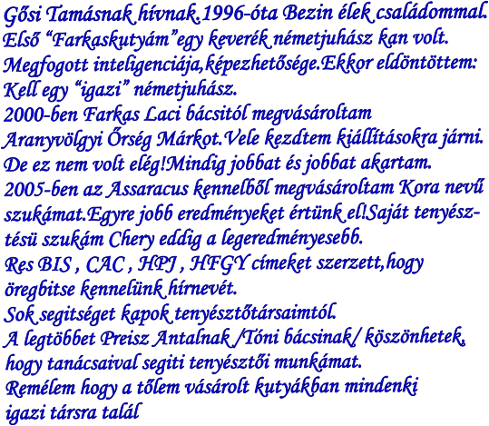 Gősi Tamásnak hívnak.1996-óta Bezin élek családommal. Első “Farkaskutyám”egy keverék németjuhász kan volt. Megfogott inteligenciája,képezhetősége.Ekkor eldöntöttem: Kell egy “igazi” németjuhász. 2000-ben Farkas Laci bácsitól megvásároltam Aranyvölgyi Őrség Márkot.Vele kezdtem kiállításokra járni. De ez nem volt elég!Mindig jobbat és jobbat akartam. 2005-ben az Assaracus kennelből megvásároltam Kora nevű szukámat.Egyre jobb eredményeket értünk el!Saját tenyész- tésü szukám Chery eddig a legeredményesebb. Res BIS , CAC , HPJ , HFGY címeket szerzett,hogy  öregbitse kennelünk hírnevét. Sok segitséget kapok tenyésztőtársaimtól. A legtöbbet Preisz Antalnak /Tóni bácsinak/ köszönhetek, hogy tanácsaival segiti tenyésztői munkámat. Remélem hogy a tőlem vásárolt kutyákban mindenki igazi társra talál